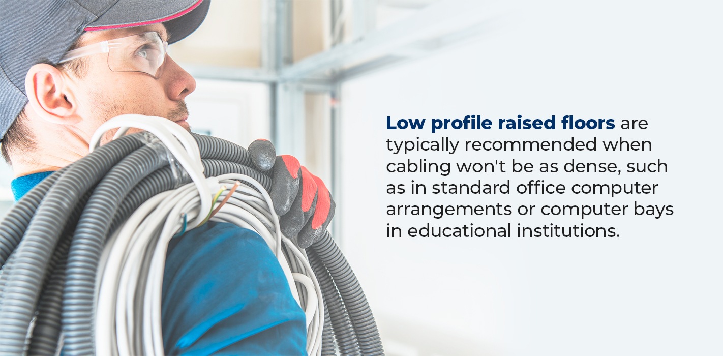 Low profile raised floors are typically recommended when cabling won't be as dense, such as in standard office computer arrangements or computer bays in educational institutions.
